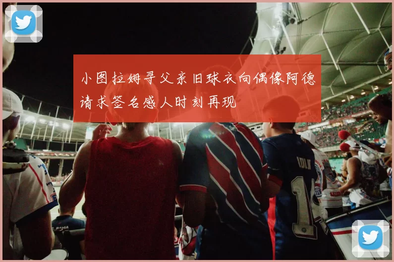 小图拉姆寻父亲旧球衣向偶像阿德请求签名感人时刻再现