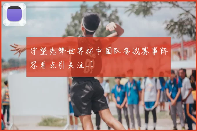 守望先锋世界杯中国队备战赛事阵容看点引关注_1