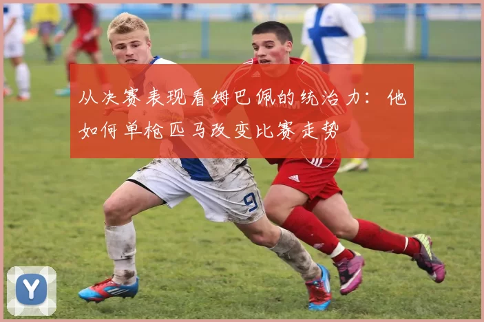 从决赛表现看姆巴佩的统治力:他如何单枪匹马改变比赛走势