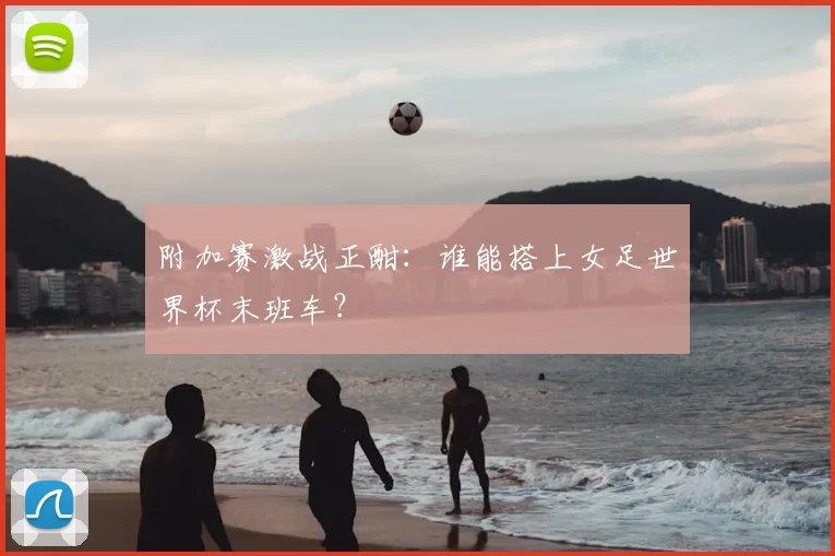 附加赛激战正酣:谁能搭上女足世界杯末班车?