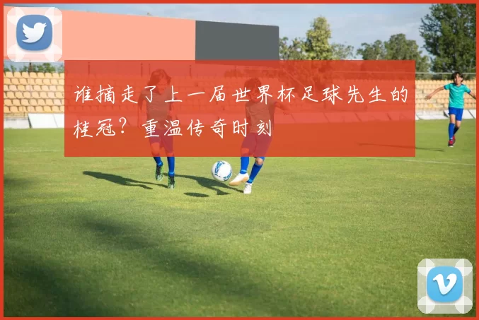 谁摘走了上一届世界杯足球先生的桂冠?重温传奇时刻