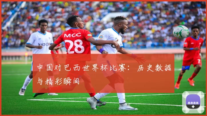 中国对巴西世界杯比赛:历史数据与精彩瞬间