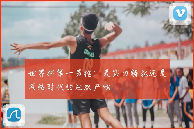 世界杯第一男枪:是实力铸就还是网络时代的狂欢产物