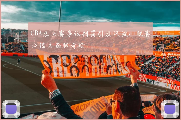 CBA总决赛争议判罚引发风波，联赛公信力面临考验