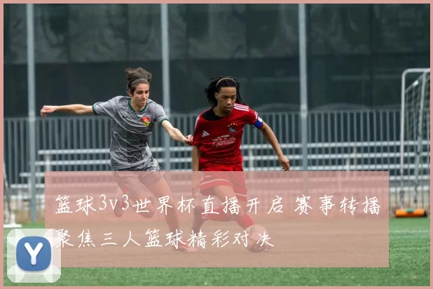 篮球3v3世界杯直播开启 赛事转播聚焦三人篮球精彩对决