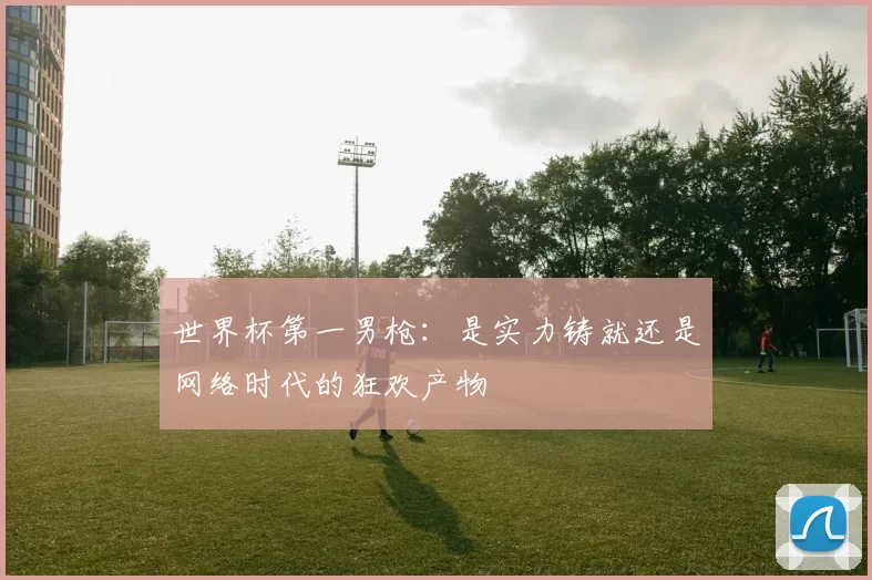 世界杯第一男枪:是实力铸就还是网络时代的狂欢产物