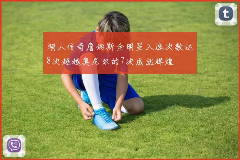 湖人传奇詹姆斯全明星入选次数达8次超越奥尼尔的7次成就辉煌