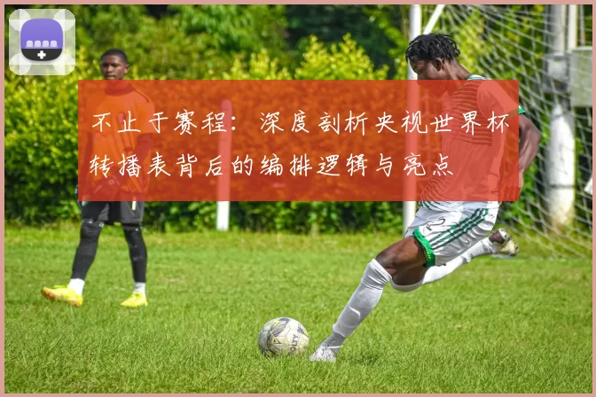 不止于赛程:深度剖析央视世界杯转播表背后的编排逻辑与亮点