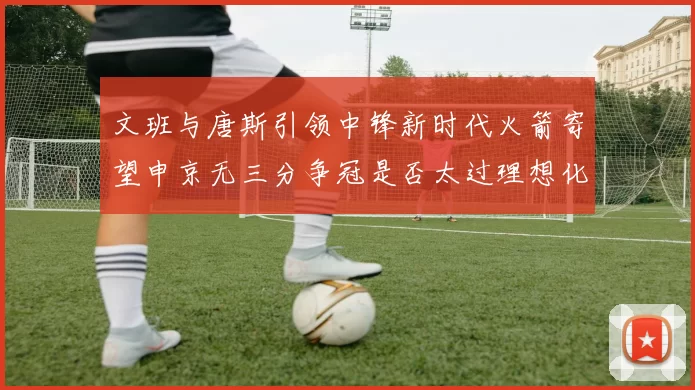 文班与唐斯引领中锋新时代火箭寄望申京无三分争冠是否太过理想化