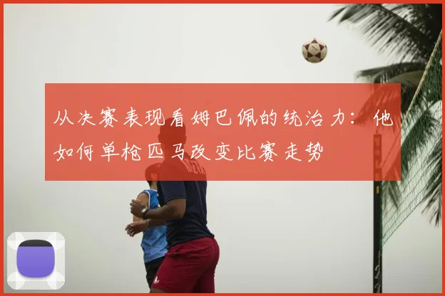 从决赛表现看姆巴佩的统治力：他如何单枪匹马改变比赛走势