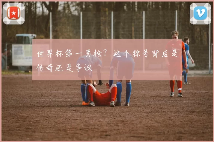 世界杯第一男枪?这个称号背后是传奇还是争议
