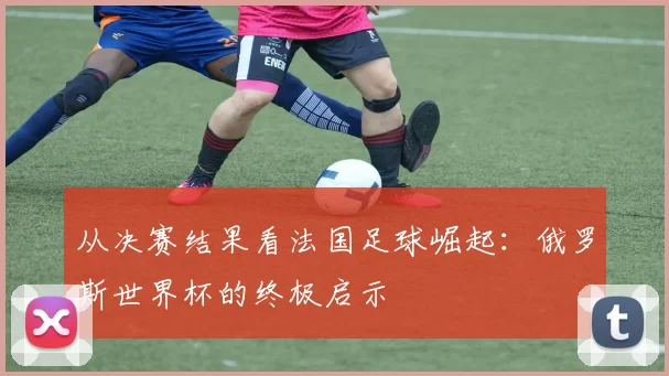 从决赛结果看法国足球崛起:俄罗斯世界杯的终极启示