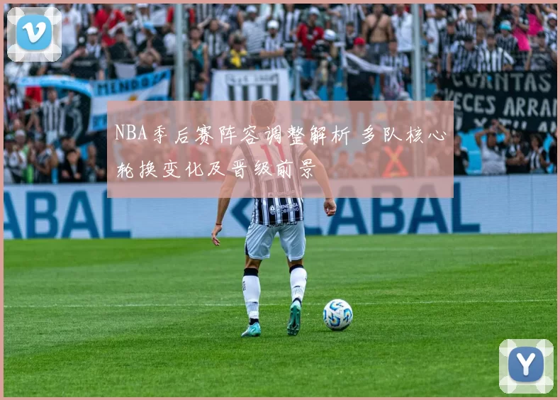 NBA季后赛阵容调整解析 多队核心轮换变化及晋级前景