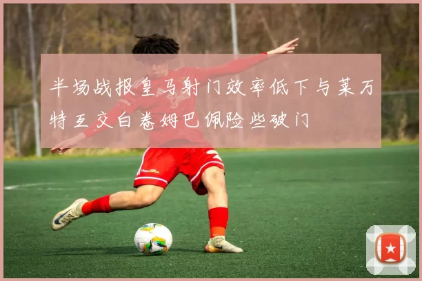 半场战报皇马射门效率低下与莱万特互交白卷姆巴佩险些破门