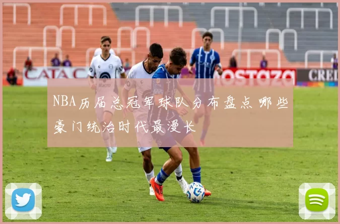 NBA历届总冠军球队分布盘点 哪些豪门统治时代最漫长