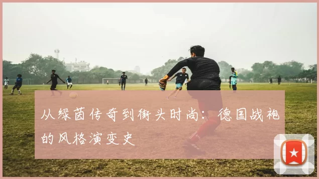 从绿茵传奇到街头时尚：德国战袍的风格演变史