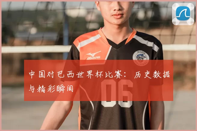 中国对巴西世界杯比赛:历史数据与精彩瞬间