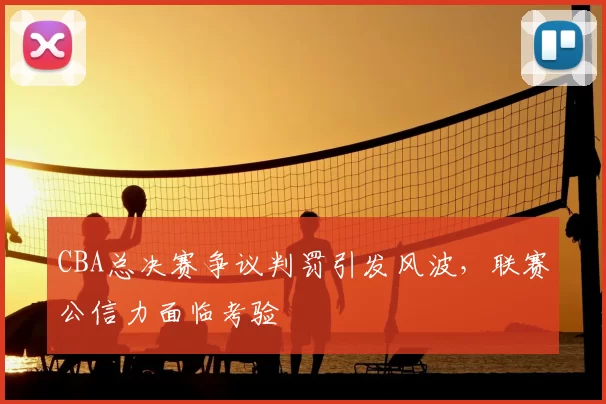 CBA总决赛争议判罚引发风波,联赛公信力面临考验