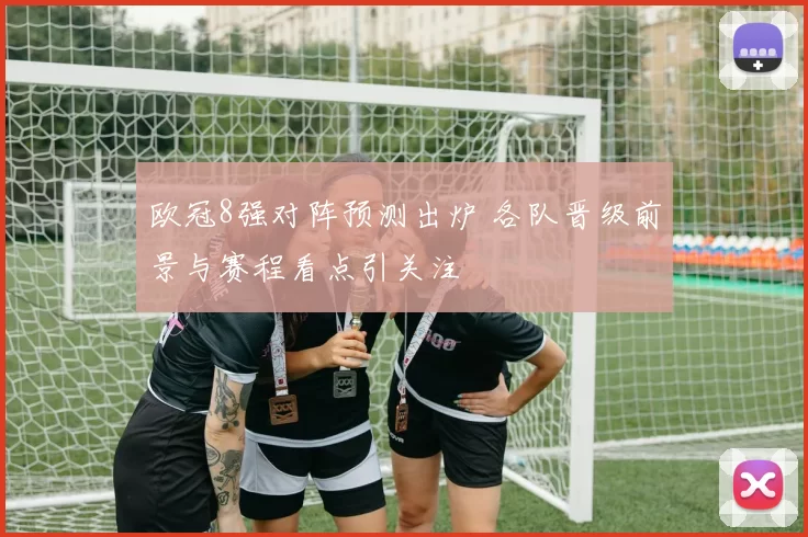 欧冠8强对阵预测出炉 各队晋级前景与赛程看点引关注