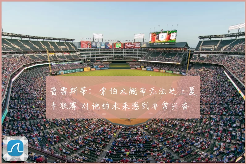 普雷斯蒂:索伯大概率无法赶上夏季联赛 对他的未来感到非常兴奋