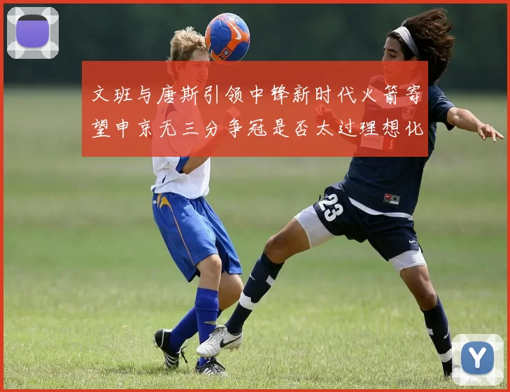 文班与唐斯引领中锋新时代火箭寄望申京无三分争冠是否太过理想化
