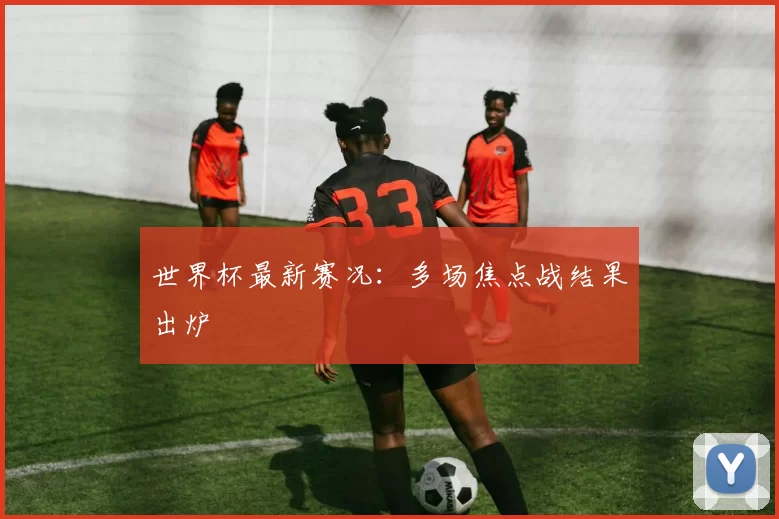 世界杯最新赛况:多场焦点战结果出炉