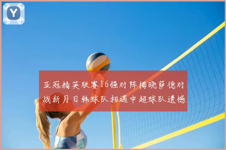 亚冠精英联赛16强对阵揭晓萨德对战新月日韩球队相遇中超球队遗憾出局
