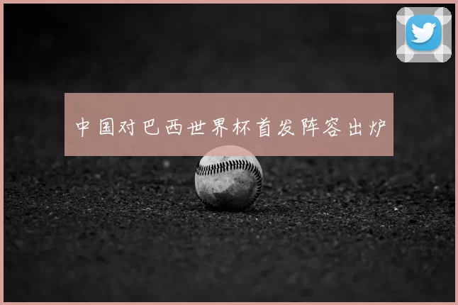 中国对巴西世界杯首发阵容出炉