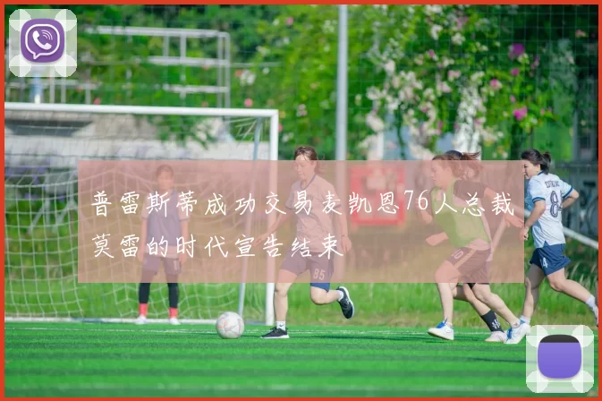普雷斯蒂成功交易麦凯恩76人总裁莫雷的时代宣告结束