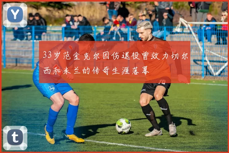 33岁范金克尔因伤退役曾效力切尔西和米兰的传奇生涯落幕