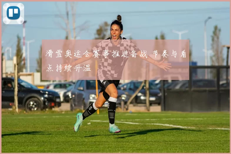 滑雪奥运会赛事推进备战 节奏与看点持续升温