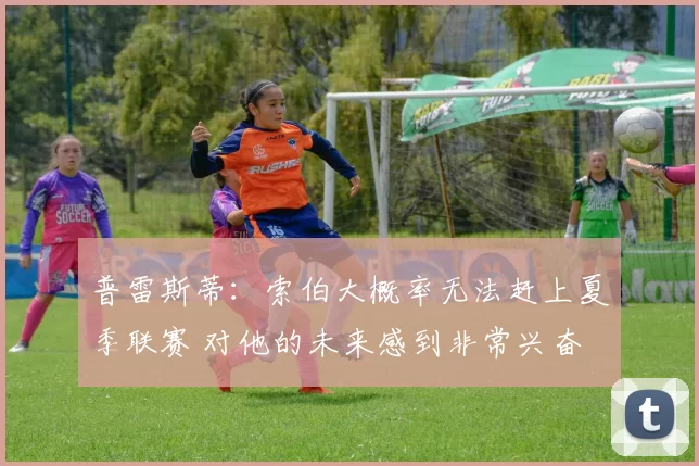 普雷斯蒂:索伯大概率无法赶上夏季联赛 对他的未来感到非常兴奋