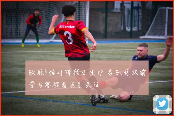 欧冠8强对阵预测出炉 各队晋级前景与赛程看点引关注