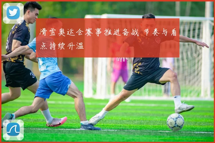 滑雪奥运会赛事推进备战 节奏与看点持续升温