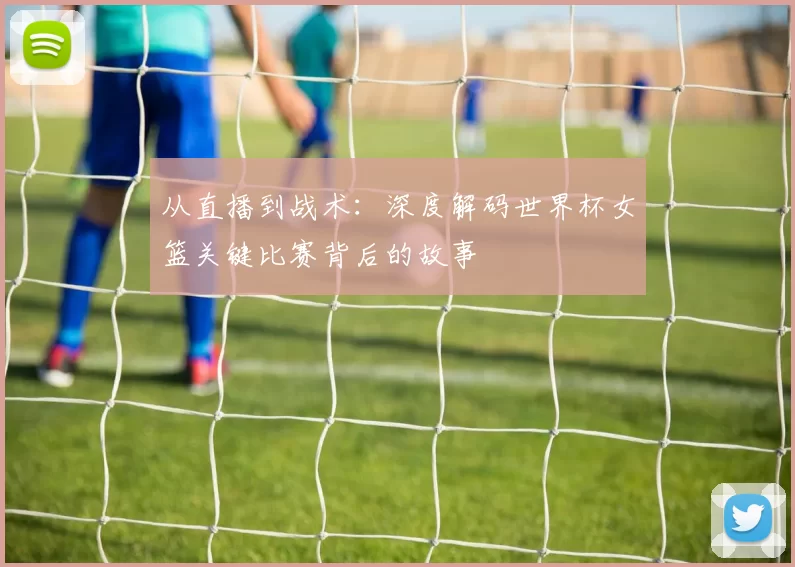 从直播到战术：深度解码世界杯女篮关键比赛背后的故事