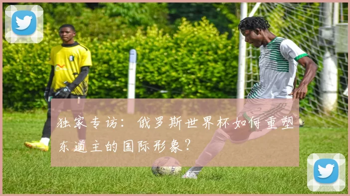 独家专访:俄罗斯世界杯如何重塑东道主的国际形象?