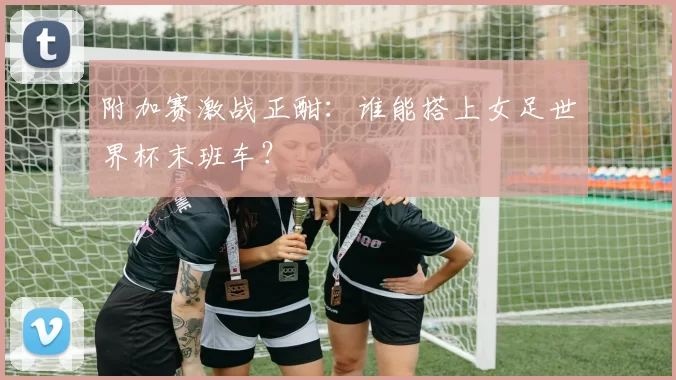 附加赛激战正酣:谁能搭上女足世界杯末班车?