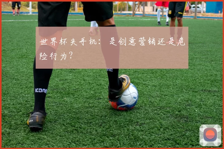 世界杯夹手机:是创意营销还是危险行为?