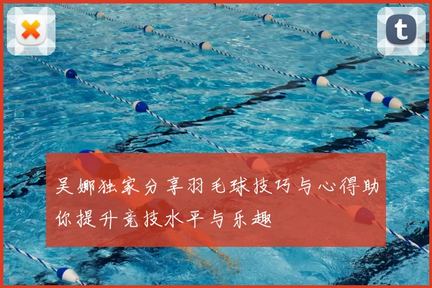 吴娜独家分享羽毛球技巧与心得助你提升竞技水平与乐趣
